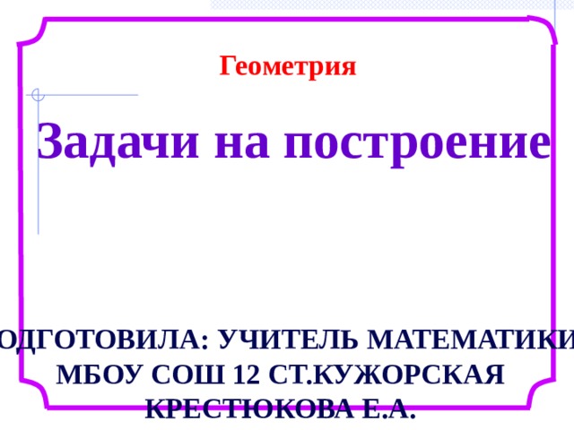 Геометрия Задачи на построение Подготовила: учитель математики МБОУ Сош 12 ст.Кужорская Крестюкова Е.А. 