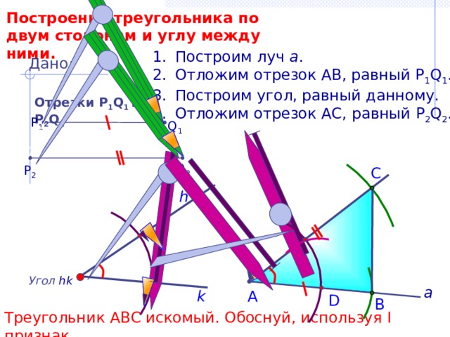 Построение треугольника по двум сторонам и углу между ними. Построим луч а . Отложим отрезок АВ, равный P 1 Q 1 . Построим угол, равный данному. Отложим отрезок АС, равный P 2 Q 2 . Дано: Отрезки Р 1 Q 1 и Р 2 Q 2 P 1 Q 1 Q 2 P 2 С h Угол  hk а k А D В Треугольник АВС искомый. Обоснуй, используя I признак. 