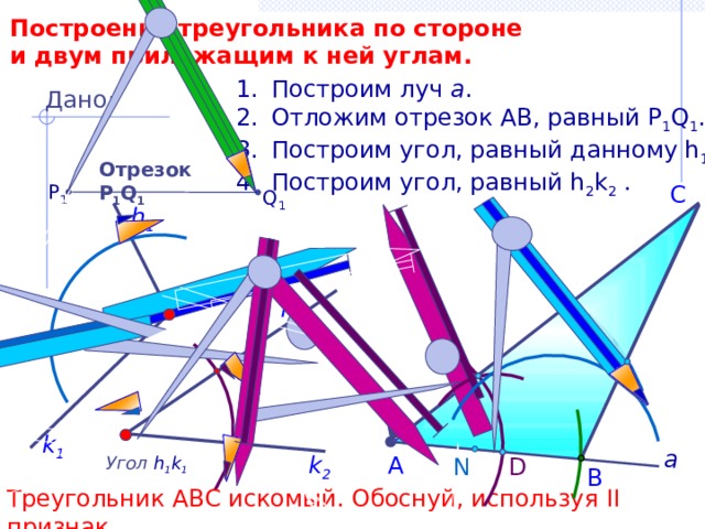 Построение треугольника по стороне и двум прилежащим к ней углам. Построим луч а . Отложим отрезок АВ, равный P 1 Q 1 . Построим угол, равный данному h 1 k 1 . Построим угол, равный h 2 k 2 . Дано: Отрезок Р 1 Q 1 P 1 С Q 1 h 1 h 2 k 1 а k 2 А Угол  h 1 k 1 N D В Треугольник АВС искомый. Обоснуй, используя II признак. 