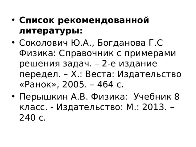 Список рекомендованной литературы: Соколович Ю.А., Богданова Г.С Физика: Справочник с примерами решения задач. – 2-е издание передел. – X.: Веста: Издательство «Ранок», 2005. – 464 с. Перышкин А.В. Физика:  Учебник 8 класс. - Издательство: М.: 2013. – 240 с. 