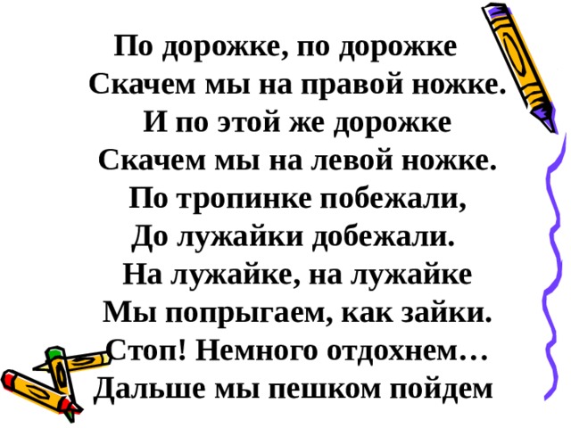 По дорожке, по дорожке  Скачем мы на правой ножке.  И по этой же дорожке  Скачем мы на левой ножке.  По тропинке побежали,  До лужайки добежали.  На лужайке, на лужайке  Мы попрыгаем, как зайки.  Стоп! Немного отдохнем…  Дальше мы пешком пойдем 
