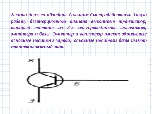 Клапан должен обладать большим быстродействием. Такую работу безинерционного клапана выполняет транзистор, который состоит из 3-х полупроводников: коллектора, эмиттера и базы. Эмиттер и коллектор имеют одинаковые основные носители заряда;  основные носители базы имеют противоположный знак.   