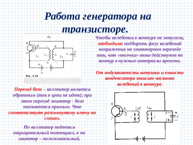  Работа генератора на транзисторе. Чтобы колебания в контуре не затухали, необходимо подбирать фазу колебаний напряжения на эмиттерном переходе так, что «толчки» тока действуют на контур в нужные интервалы времени.     От индуктивности катушки и емкости конденсатора зависит частота колебаний в контуре.   Переход база – коллектор является обратным (ток в цепи не идет); при этом переход эмиттер - база оказывается прямым. Что соответствует разомкнутому ключу на схемах. На коллектор подается отрицательный потенциал, а на эмиттер – положительный . 