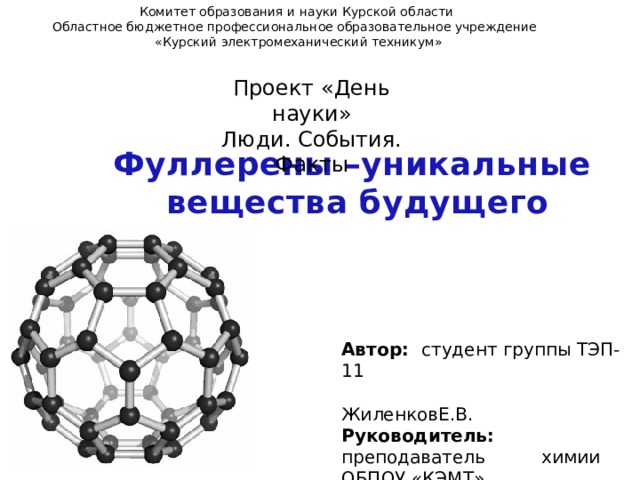 Комитет образования и науки Курской области Областное бюджетное профессиональное образовательное учреждение  «Курский электромеханический техникум» Проект «День науки» Люди. События. Факты Фуллерены –уникальные вещества будущего  Автор: студент группы ТЭП-11  ЖиленковЕ.В. Руководитель: преподаватель химии ОБПОУ «КЭМТ»  Глухоедова Е.П. 