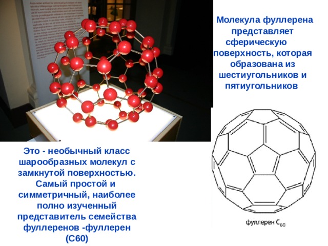  Молекула фуллерена представляет сферическую поверхность, которая образована из шестиугольников и пятиугольников Это - необычный класс шарообразных молекул с замкнутой поверхностью. Самый простой и симметричный, наиболее полно изученный представитель семейства фуллеренов -фуллерен (C60) 