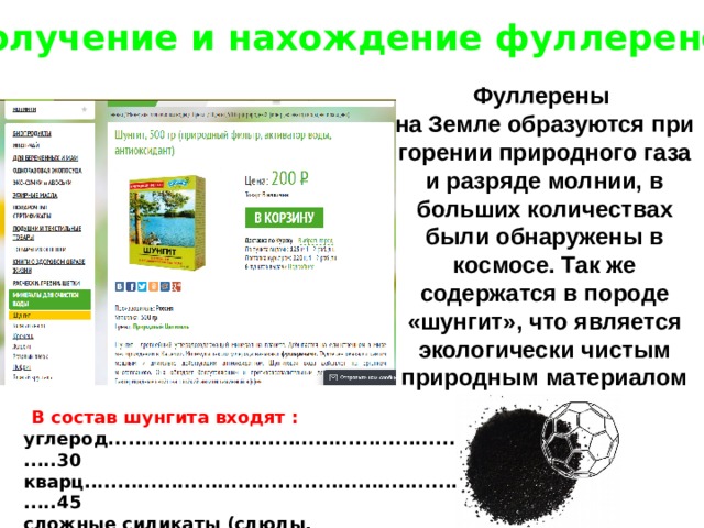Получение и нахождение фуллеренов Фуллерены на Земле образуются при горении природного газа и разряде молнии, в больших количествах были обнаружены в космосе. Так же содержатся в породе «шунгит», что является экологически чистым природным материалом  В состав шунгита входят :  углерод.........................................................30  кварц.............................................................45  сложные силикаты (слюды, хлориды).......20  сульфиты……................................................3 