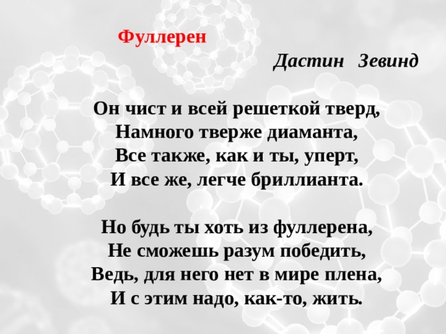  Фуллерен   Дастин Зевинд  Он чист и всей решеткой тверд, Намного тверже диаманта, Все также, как и ты, уперт, И все же, легче бриллианта.  Но будь ты хоть из фуллерена, Не сможешь разум победить, Ведь, для него нет в мире плена, И с этим надо, как-то, жить.  
