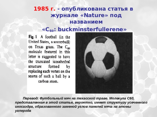  1985 г. - опубликована статья в журнале «Nature» под названием  «С 60 : buckminsterfullerene» Перевод: Футбольный мяч на техасской траве. Молекула С60, представленная в этой статье, вероятно, имеет структуру усеченного икосаэдра, образованного заменой углов панелей мяча на атомы углерода 