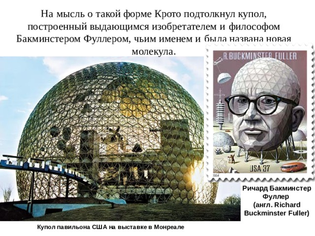 На   мысль о   такой форме Крото подтолкнул купол, построенный выдающимся изобретателем и   философом Бакминстером Фуллером, чьим именем и   была названа новая молекула. Ричард Бакминстер Фуллер (англ. Richard Buckminster Fuller) Купол павильона США на выставке в Монреале 