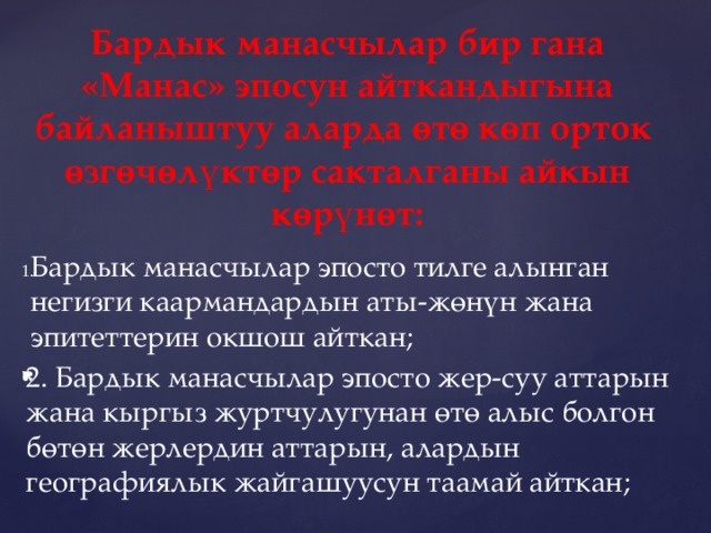 Бардык манасчылар бир гана «Манас» эпосун айткандыгына байланыштуу аларда өтө көп орток өзгөчөлүктөр сакталганы айкын көрүнөт:   Бардык манасчылар эпосто тилге алынган негизги каармандардын аты-жөнүн жана эпитеттерин окшош айткан; 2. Бардык манасчылар эпосто жер-суу аттарын жана кыргыз журтчулугунан өтө алыс болгон бөтөн жерлердин аттарын, алардын географиялык жайгашуусун таамай айткан; 