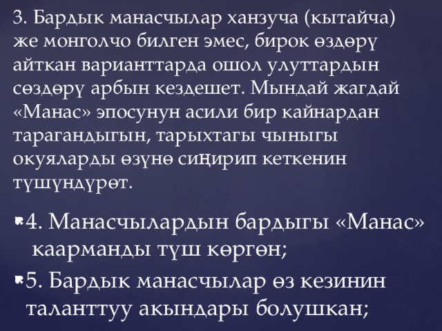     3. Бардык манасчылар ханзуча (кытайча) же монголчо билген эмес, бирок өздөрү айткан варианттарда ошол улуттардын сөздөрү арбын кездешет. Мындай жагдай «Манас» эпосунун асили бир кайнардан тарагандыгын, тарыхтагы чыныгы окуяларды өзүнө сиңирип кеткенин түшүндүрөт.   4. Манасчылардын бардыгы «Манас» каарманды түш көргөн; 5. Бардык манасчылар өз кезинин таланттуу акындары болушкан; 