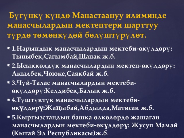  Бүгүнкү күндө Манастаануу илиминде манасчылардын мектептери шарттуу түрдө төмөнкүдөй бөлүштүрүлөт. 1.Нарындык манасчылардын мектеби-өкүлдөрү: Тыныбек,Сагымбай,Шапак ж.б. 2.Ысыккөлдүк манасчылардын мектеп-өкүлдөрү: Акылбек,Чоюке,Саякбай ж.б. 3.Чүй-Талас манасчылардын мектеби-өкүлдөрү:Келдибек,Балык ж.б. 4.Түштүктүк манасчылардын мектеби-өкүлдөрү:Жаңыбай,Абдылда,Матисак ж.б. 5.Кыргызстандын башка өлкөлөрдө жашаган манасчылардын мектеби-өкүлдөрү: Жусуп Мамай (Кытай Эл Республикасы)ж.б . 