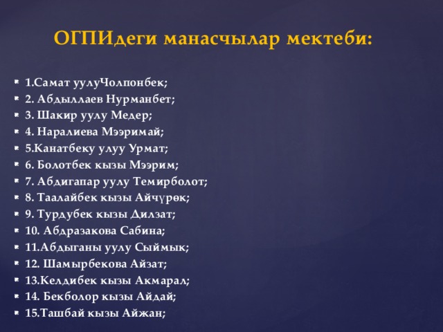 ОГПИдеги манасчылар мектеби:   1.Самат уулуЧолпонбек; 2. Абдыллаев Нурманбет; 3. Шакир уулу Медер; 4. Наралиева Мээримай; 5.Канатбеку улуу Урмат; 6. Болотбек кызы Мээрим; 7. Абдигапар уулу Темирболот; 8. Таалайбек кызы Айчүрөк; 9. Турдубек кызы Дилзат; 10. Абдразакова Сабина; 11.Абдыганы уулу Сыймык; 12. Шамырбекова Айзат; 13.Келдибек кызы Акмарал; 14. Бекболор кызы Айдай; 15.Ташбай кызы Айжан; 