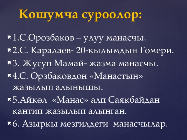 Кошумча суроолор: 1.С.Орозбаков – улуу манасчы. 2.С. Каралаев- 20-кылымдын Гомери. 3. Жусуп Мамай- жазма манасчы. 4.С. Орзбаковдон «Манастын» жазылып алынышы. 5.Айкөл «Манас» алп Саякбайдан кантип жазылып алынган. 6. Азыркы мезгилдеги манасчылар. 