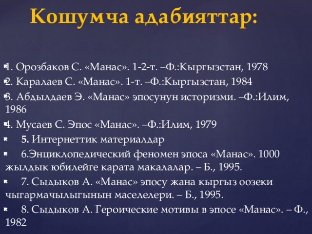 Кошумча адабияттар:   1. Орозбаков С. «Манас». 1-2-т. –Ф.:Кыргызстан, 1978 2. Каралаев С. «Манас». 1-т. –Ф.:Кыргызстан, 1984 3. Абдылдаев Э. «Манас» эпосунун историзми. –Ф.:Илим, 1986 4. Мусаев С. Эпос «Манас». –Ф.:Илим, 1979  5. Интернеттик материалдар  6.Энциклопедический феномен эпоса «Манас». 1000 жылдык юбилейге карата макалалар. – Б., 1995.  7. Сыдыков А. «Манас» эпосу жана кыргыз оозеки чыгармачылыгынын маселелери. – Б., 1995.  8. Сыдыков А. Героические мотивы в эпосе «Манас». – Ф., 1982 