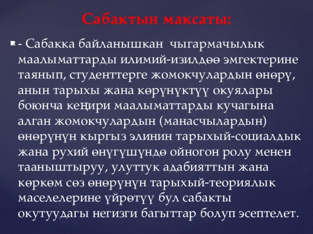 Сабактын максаты: - Сабакка байланышкан чыгармачылык маалыматтарды илимий-изилдөө эмгектерине таянып, студенттерге жомокчулардын өнөрү, анын тарыхы жана көрүнүктүү окуялары боюнча кеңири маалыматтарды кучагына алган жомокчулардын (манасчылардын) өнөрүнүн кыргыз элинин тарыхый-социалдык жана рухий өнүгүшүндө ойногон ролу менен тааныштыруу, улуттук адабияттын жана көркөм сөз өнөрүнүн тарыхый-теориялык маселелерине үйрөтүү бул сабакты окутуудагы негизги багыттар болуп эсептелет. 