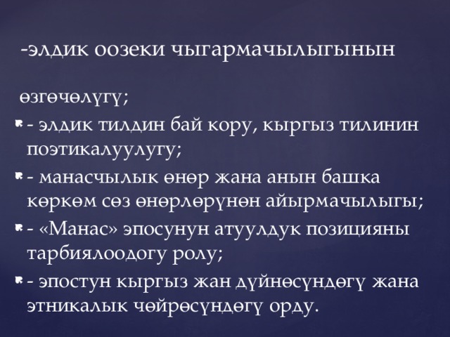 -элдик оозеки чыгармачылыгынын  өзгөчөлүгү; - элдик тилдин бай кору, кыргыз тилинин поэтикалуулугу; - манасчылык өнөр жана анын башка көркөм сөз өнөрлөрүнөн айырмачылыгы; - «Манас» эпосунун атуулдук позицияны тарбиялоодогу ролу; - эпостун кыргыз жан дүйнөсүндөгү жана этникалык чөйрөсүндөгү орду. 