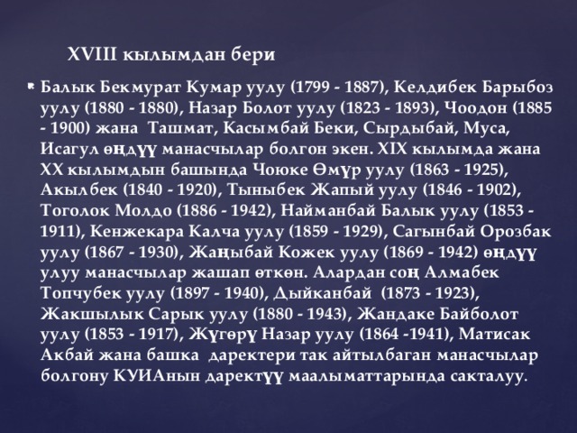 ХVIII кылымдан бери Балык Бекмурат Кумар уулу (1799 - 1887), Келдибек Барыбоз уулу (1880 - 1880), Назар Болот уулу (1823 - 1893), Чоодон (1885 - 1900) жана Ташмат, Касымбай Беки, Сырдыбай, Муса, Исагул өңдүү манасчылар болгон экен. ХIХ кылымда жана ХХ кылымдын башында Чоюке Өмүр уулу (1863 - 1925), Акылбек (1840 - 1920), Тыныбек Жапый уулу (1846 - 1902), Тоголок Молдо (1886 - 1942), Найманбай Балык уулу (1853 - 1911), Кенжекара Калча уулу (1859 - 1929), Сагынбай Орозбак уулу (1867 - 1930), Жаңыбай Кожек уулу (1869 - 1942) өңдүү улуу манасчылар жашап өткөн. Алардан соң Алмабек Топчубек уулу (1897 - 1940), Дыйканбай (1873 - 1923), Жакшылык Сарык уулу (1880 - 1943), Жандаке Байболот уулу (1853 - 1917), Жүгөрү Назар уулу (1864 -1941), Матисак Акбай жана башка даректери так айтылбаган манасчылар болгону КУИАнын даректүү маалыматтарында сакталуу . 