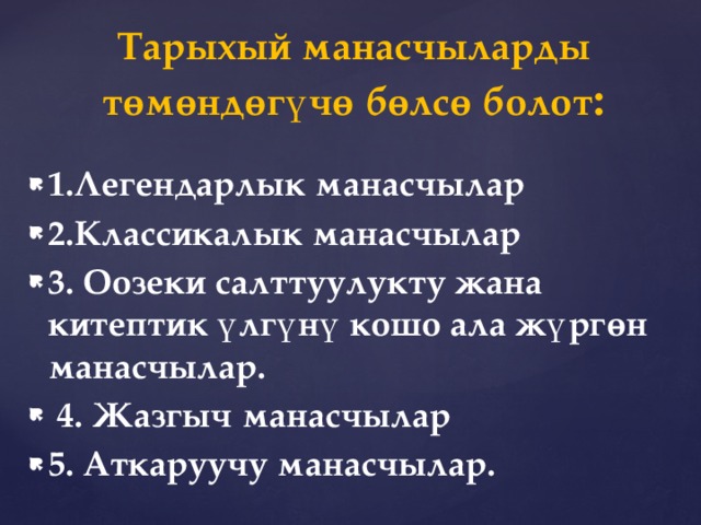   Тарыхый манасчыларды төмөндөгүчө бөлсө болот :   1.Легендарлык манасчылар 2.Классикалык манасчылар 3. Оозеки салттуулукту жана китептик үлгүнү кошо ала жүргөн манасчылар.  4. Жазгыч манасчылар 5. Аткаруучу манасчылар. 