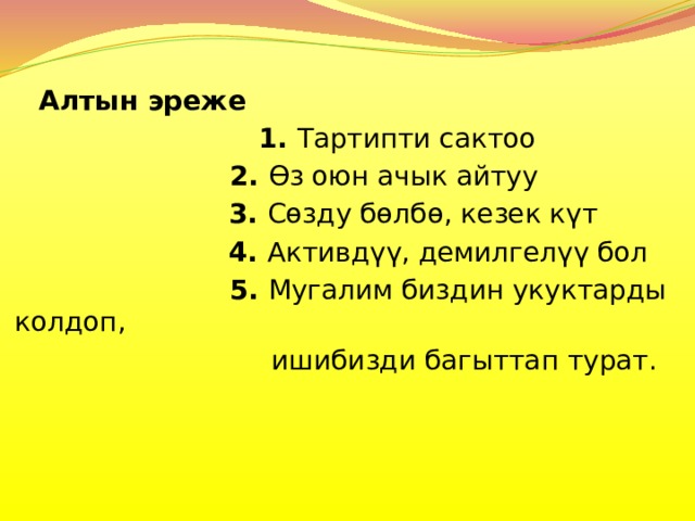   Алтын эреже  1. Тартипти сактоо   2. Өз оюн ачык айтуу  3. Сөзду бөлбө, кезек күт  4. Активдүү, демилгелүү бол   5. Мугалим биздин укуктарды колдоп,  ишибизди багыттап турат. 