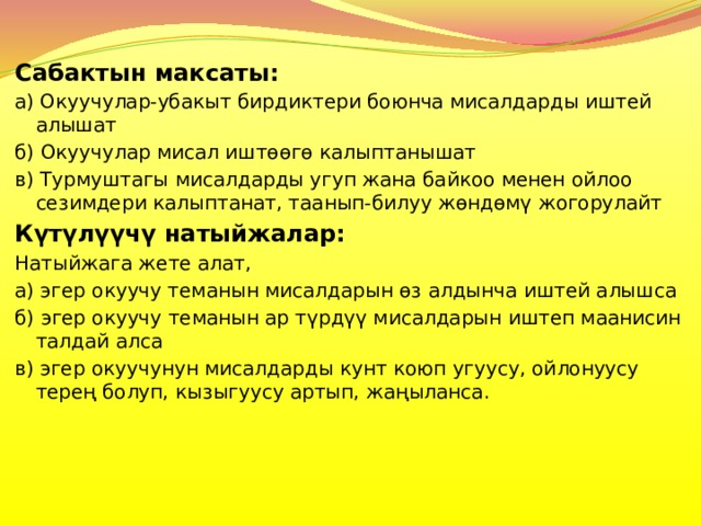Сабактын максаты: а) Окуучулар-убакыт бирдиктери боюнча мисалдарды иштей алышат б) Окуучулар мисал иштөөгө калыптанышат в) Турмуштагы мисалдарды угуп жана байкоо менен ойлоо сезимдери калыптанат, таанып-билуу жөндөмү жогорулайт Күтүлүүчү натыйжалар: Натыйжага жете алат, а) эгер окуучу теманын мисалдарын өз алдынча иштей алышса б) эгер окуучу теманын ар түрдүү мисалдарын иштеп маанисин талдай алса в) эгер окуучунун мисалдарды кунт коюп угуусу, ойлонуусу терең болуп, кызыгуусу артып, жаңыланса. 
