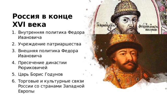 Россия в конце XVI века Внутренняя политика Федора Ивановича Учреждение патриаршества Внешняя политика Федора Ивановича Пресечение династии Рюриковичей Царь Борис Годунов Торговые и культурные связи России со странами Западной Европы 