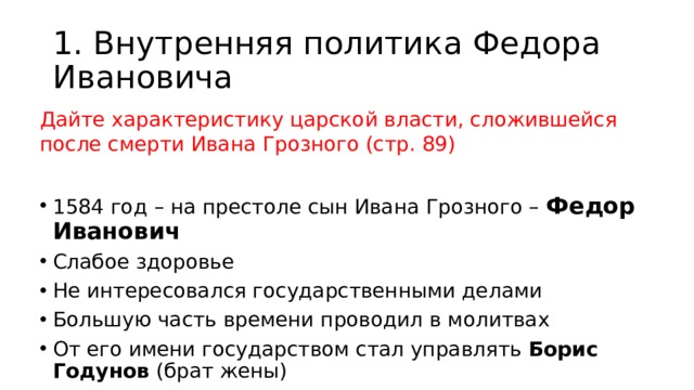 1. Внутренняя политика Федора Ивановича Дайте характеристику царской власти, сложившейся после смерти Ивана Грозного (стр. 89) 1584 год – на престоле сын Ивана Грозного – Федор Иванович Слабое здоровье Не интересовался государственными делами Большую часть времени проводил в молитвах От его имени государством стал управлять Борис Годунов (брат жены) 