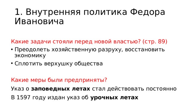 1. Внутренняя политика Федора Ивановича Какие задачи стояли перед новой властью? (стр. 89) Преодолеть хозяйственную разруху, восстановить экономику Сплотить верхушку общества Какие меры были предприняты? Указ о заповедных летах стал действовать постоянно В 1597 году издан указ об урочных летах 