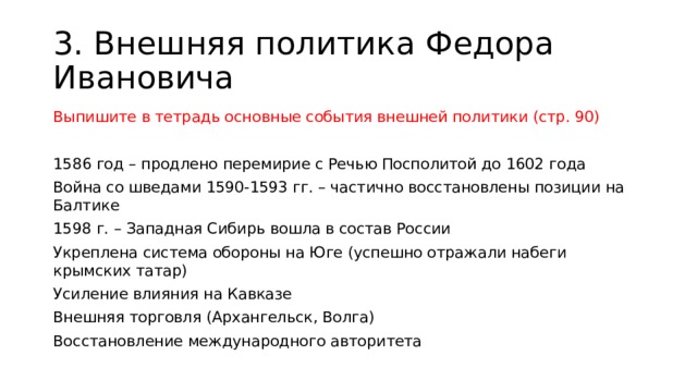 3. Внешняя политика Федора Ивановича Выпишите в тетрадь основные события внешней политики (стр. 90) 1586 год – продлено перемирие с Речью Посполитой до 1602 года Война со шведами 1590-1593 гг. – частично восстановлены позиции на Балтике 1598 г. – Западная Сибирь вошла в состав России Укреплена система обороны на Юге (успешно отражали набеги крымских татар) Усиление влияния на Кавказе Внешняя торговля (Архангельск, Волга) Восстановление международного авторитета 