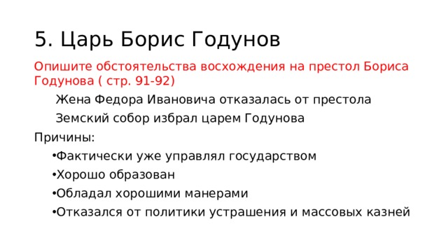 5. Царь Борис Годунов Опишите обстоятельства восхождения на престол Бориса Годунова ( стр. 91-92) Жена Федора Ивановича отказалась от престола Земский собор избрал царем Годунова Причины: Фактически уже управлял государством Хорошо образован Обладал хорошими манерами Отказался от политики устрашения и массовых казней 