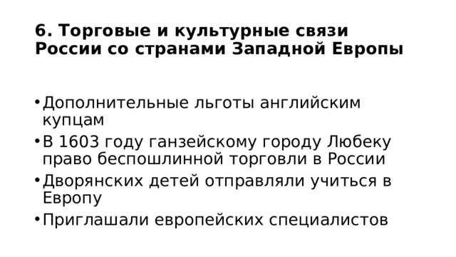 6. Торговые и культурные связи России со странами Западной Европы Дополнительные льготы английским купцам В 1603 году ганзейскому городу Любеку право беспошлинной торговли в России Дворянских детей отправляли учиться в Европу Приглашали европейских специалистов 