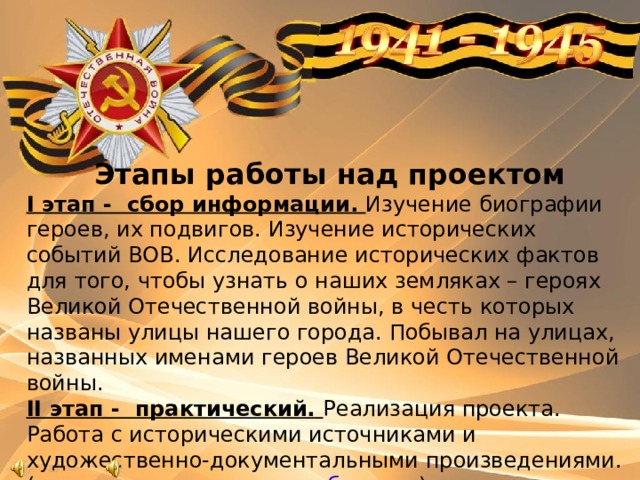 Этапы работы над проектом I этап - сбор информации. Изучение биографии героев, их подвигов. Изучение исторических событий ВОВ. Исследование исторических фактов для того, чтобы узнать о наших земляках – героях Великой Отечественной войны, в честь которых названы улицы нашего города. Побывал на улицах, названных именами героев Великой Отечественной войны. II этап - практический. Реализация проекта. Работа с историческими источниками и художественно-документальными произведениями. ( создание презентации и буклета ) IIIэтап - заключительный Проведение экскурсии по улицам героев.