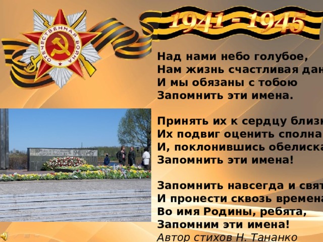Над нами небо голубое, Нам жизнь счастливая дана, И мы обязаны с тобою Запомнить эти имена.   Принять их к сердцу близко-близко, Их подвиг оценить сполна. И, поклонившись обелискам, Запомнить эти имена!   Запомнить навсегда и свято И пронести сквозь времена. Во имя Родины, ребята, Запомним эти имена! Автор стихов Н. Тананко