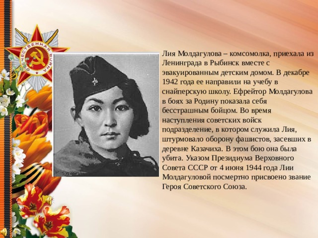 Лия Молдагулова – комсомолка, приехала из Ленинграда в Рыбинск вместе с эвакуированным детским домом. В декабре 1942 года ее направили на учебу в снайперскую школу. Ефрейтор Молдагулова в боях за Родину показала себя бесстрашным бойцом. Во время наступления советских войск подразделение, в котором служила Лия, штурмовало оборону фашистов, засевших в деревне Казачиха. В этом бою она была убита. Указом Президиума Верховного Совета СССР от 4 июня 1944 года Лии Молдагуловой посмертно присвоено звание Героя Советского Союза.