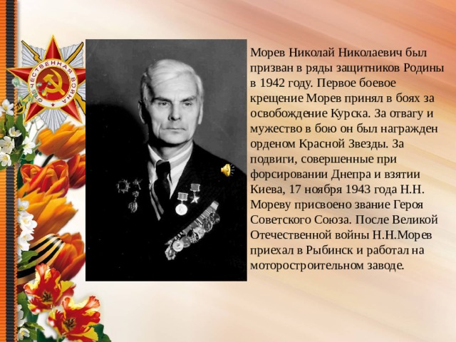 Морев Николай Николаевич был призван в ряды защитников Родины в 1942 году. Первое боевое крещение Морев принял в боях за освобождение Курска. За отвагу и мужество в бою он был награжден орденом Красной Звезды. За подвиги, совершенные при форсировании Днепра и взятии Киева, 17 ноября 1943 года Н.Н. Мореву присвоено звание Героя Советского Союза. После Великой Отечественной войны Н.Н.Морев приехал в Рыбинск и работал на моторостроительном заводе.