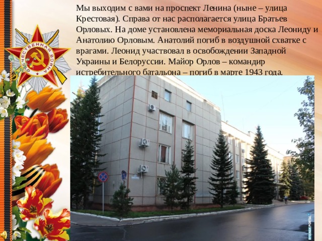 Мы выходим с вами на проспект Ленина (ныне – улица Крестовая). Справа от нас располагается улица Братьев Орловых. На доме установлена мемориальная доска Леониду и Анатолию Орловым. Анатолий погиб в воздушной схватке с врагами. Леонид участвовал в освобождении Западной Украины и Белоруссии. Майор Орлов – командир истребительного батальона – погиб в марте 1943 года.