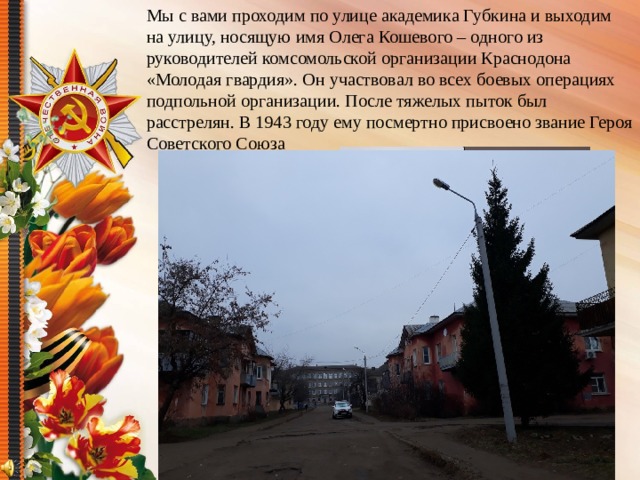 Мы с вами проходим по улице академика Губкина и выходим на улицу, носящую имя Олега Кошевого – одного из руководителей комсомольской организации Краснодона «Молодая гвардия». Он участвовал во всех боевых операциях подпольной организации. После тяжелых пыток был расстрелян. В 1943 году ему посмертно присвоено звание Героя Советского Союза