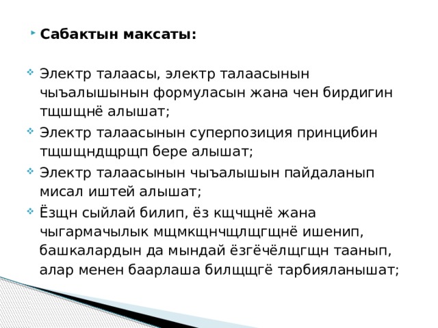Сабактын максаты: Электр талаасы, электр талаасынын чыъалышынын формуласын жана чен бирдигин тщшщнё алышат; Электр талаасынын суперпозиция принцибин тщшщндщрщп бере алышат; Электр талаасынын чыъалышын пайдаланып мисал иштей алышат; Ёзщн сыйлай билип, ёз кщчщнё жана чыгармачылык мщмкщнчщлщгщнё ишенип, башкалардын да мындай ёзгёчёлщгщн таанып, алар менен баарлаша билщщгё тарбияланышат; 