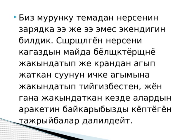 Биз мурунку темадан нерсенин зарядка ээ же ээ эмес экендигин билдик. Сщрщлгён нерсени кагаздын майда бёлщктёрщнё жакындатып же крандан агып жаткан суунун ичке агымына жакындатып тийгизбестен, жён гана жакындаткан кезде алардын аракетин байкарыбызды кёптёгён тажрыйбалар далилдейт. 