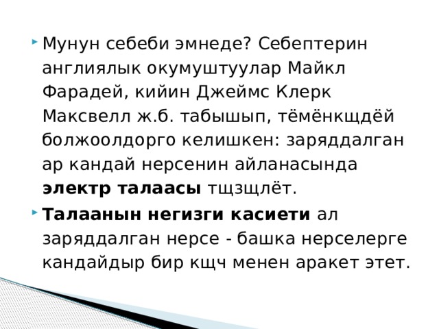 Мунун себеби эмнеде? Себептерин англиялык окумуштуулар Майкл Фарадей, кийин Джеймс Клерк Максвелл ж.б. табышып, тёмёнкщдёй болжоолдорго келишкен: заряддалган ар кандай нерсенин айланасында электр талаасы тщзщлёт. Талаанын негизги касиети ал заряддалган нерсе - башка нерселерге кандайдыр бир кщч менен аракет этет. 