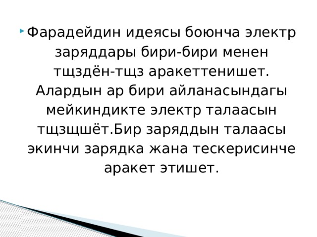Фарадейдин идеясы боюнча электр заряддары бири-бири менен тщздён-тщз аракеттенишет. Алардын ар бири айланасындагы мейкиндикте электр талаасын тщзщшёт.Бир заряддын талаасы экинчи зарядка жана тескерисинче аракет этишет. 