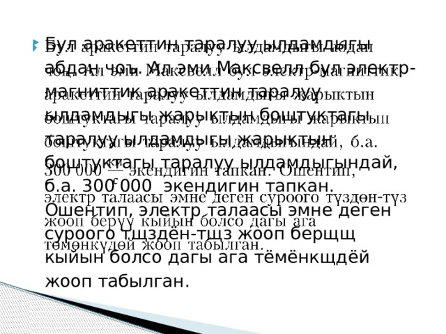 Бул аракеттин таралуу ылдамдыгы абдан чоъ. Ал эми Максвелл бул электр-магниттик аракеттин таралуу ылдамдыгы жарыктын боштуктагы таралуу ылдамдыгы жарыктын боштуктагы таралуу ылдамдыгындай, б.а. 300   000 экендигин тапкан. Ошентип, электр талаасы эмне деген суроого тщздён-тщз жооп берщщ кыйын болсо дагы ага тёмёнкщдёй жооп табылган.   