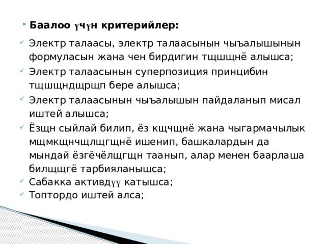 Баалоо ү ч ү н  критерийлер : Электр талаасы, электр талаасынын чыъалышынын формуласын жана чен бирдигин тщшщнё алышса; Электр талаасынын суперпозиция принцибин тщшщндщрщп бере алышса; Электр талаасынын чыъалышын пайдаланып мисал иштей алышса; Ёзщн сыйлай билип, ёз кщчщнё жана чыгармачылык мщмкщнчщлщгщнё ишенип, башкалардын да мындай ёзгёчёлщгщн таанып, алар менен баарлаша билщщгё тарбияланышса; Сабакка активд үү  катышса ; Топтордо иштей алса; 