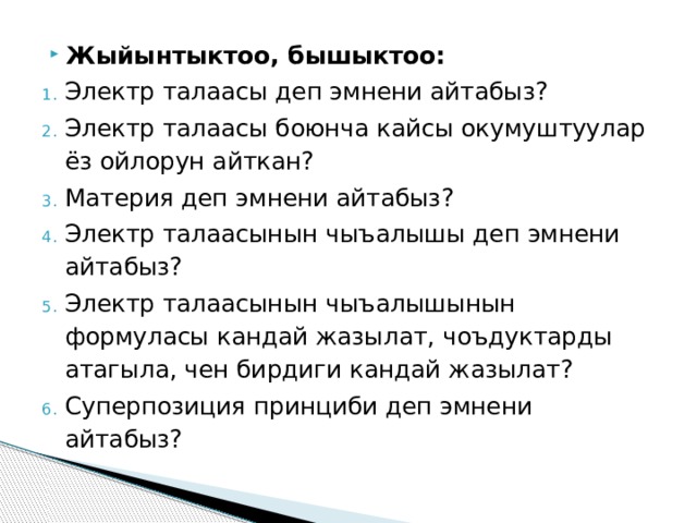 Жыйынтыктоо, бышыктоо: Электр талаасы деп эмнени айтабыз? Электр талаасы боюнча кайсы окумуштуулар ёз ойлорун айткан? Материя деп эмнени айтабыз? Электр талаасынын чыъалышы деп эмнени айтабыз? Электр талаасынын чыъалышынын формуласы кандай жазылат, чоъдуктарды атагыла, чен бирдиги кандай жазылат? Суперпозиция принциби деп эмнени айтабыз? 