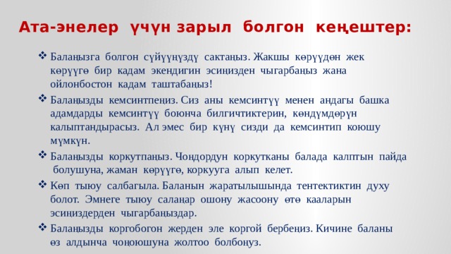 Ата-энелер үчүн зарыл болгон кеңештер: Балаңызга болгон сүйүүңүздү сактаңыз. Жакшы көрүүдөн жек көрүүгө бир кадам экендигин эсиңизден чыгарбаңыз жана ойлонбостон кадам таштабаңыз! Балаңызды кемсинтпеңиз. Сиз аны кемсинтүү менен андагы башка адамдарды кемсинтүү боюнча билгичтиктерин, көндүмдөрүн калыптандырасыз. Ал эмес бир күнү сизди да кемсинтип коюшу мүмкүн. Балаңызды коркутпаңыз. Чоңдордун коркутканы балада калптын пайда болушуна, жаман көрүүгө, коркууга алып келет. Көп тыюу салбагыла. Баланын жаратылышында тентектиктин духу болот. Эмнеге тыюу салаңар ошону жасоону өтө кааларын эсиңиздерден чыгарбаңыздар. Балаңызды коргобогон жерден эле коргой бербеңиз. Кичине баланы өз алдынча чоңоюшуна жолтоо болбоңуз. 