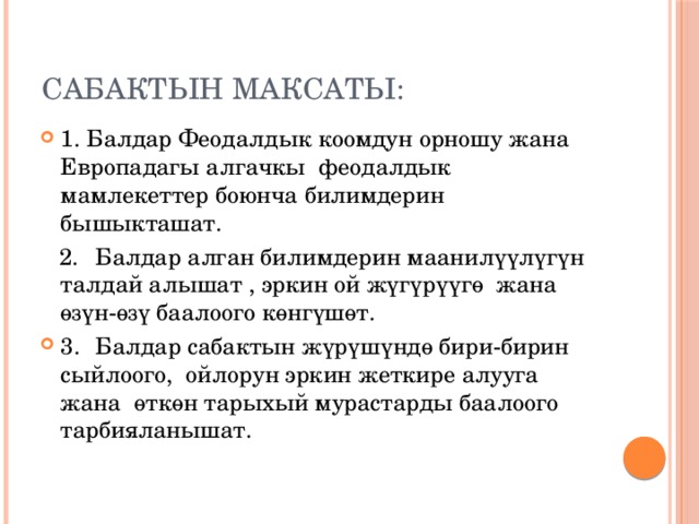 Сабактын максаты: 1. Балдар Феодалдык коомдун орношу жана  Европадагы алгачкы феодалдык мамлекеттер боюнча билимдерин бышыкташат.  2.  Балдар алган билимдерин маанилүүлүгүн талдай алышат , эркин ой жүгүрүүгө жана өзүн-өзү баалоого көнгүшөт. 3.  Балдар сабактын жүрүшүндө бири-бирин сыйлоого, ойлорун эркин жеткире алууга жана өткөн тарыхый мурастарды баалоого тарбияланышат. 