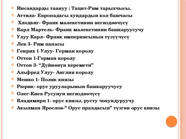 Инсандарды таануу : Тацит-Рим тарыхчысы. Аттила- Европадагы хундардын кол башчасы  Хлодвиг- Франк малекетинин негиздөөчүсү Карл Мартель- Франк малекетинин башкаруусучу Улуу Карл- Франк империясынын түзүүчүсү Лев 3- Рим папасы Генрих 1 Улуу- Герман королу Оттон 1-Герман королу Оттон 3- “Дүйнөнүн керемети” Альфред Улуу- Англия королу Мешко 1- Поляк князы Рюрик- орус урууларынын башкаруучусу Олег-Киев Русунун негиздөөчүсү Владимирп 1- орус князы, русту чокундуруучу Акылман Ярослов-” Орус правдасын” түзгөн орус князы 
