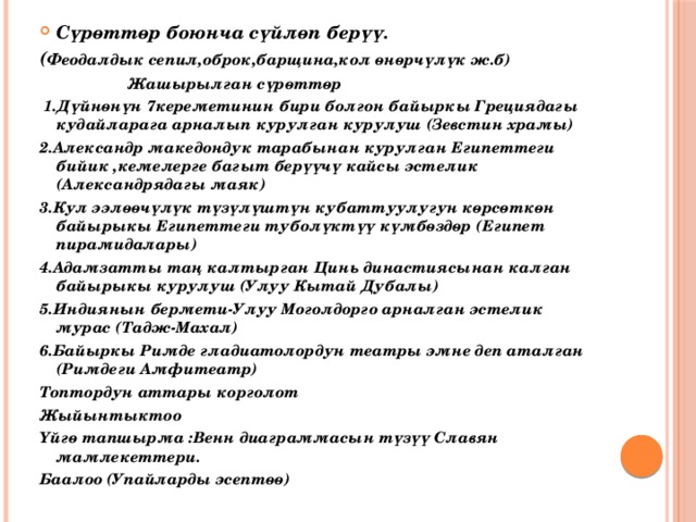 Сүрөттөр боюнча сүйлөп берүү. ( Феодалдык сепил,оброк,барщина,кол өнөрчүлүк ж.б)  Жашырылган сүрөттөр  1.Дүйнөнүн 7кереметинин бири болгон байыркы Грециядагы кудайларага арналып курулган курулуш (Зевстин храмы) 2.Александр македондук тарабынан курулган Египеттеги бийик ,кемелерге багыт берүүчү кайсы эстелик (Александрядагы маяк) 3.Кул ээлөөчүлүк түзүлүштүн кубаттуулугун көрсөткөн байырыкы Египеттеги туболүктүү күмбөздөр (Египет пирамидалары) 4.Адамзатты таң калтырган Цинь династиясынан калган байырыкы курулуш (Улуу Кытай Дубалы) 5.Индиянын бермети-Улуу Моголдорго арналган эстелик мурас (Тадж-Махал) 6.Байыркы Римде гладиатолордун театры эмне деп аталган (Римдеги Амфитеатр) Топтордун аттары корголот Жыйынтыктоо Үйгө тапшырма :Венн диаграммасын түзүү Славян мамлекеттери. Баалоо (Упайларды эсептөө) 