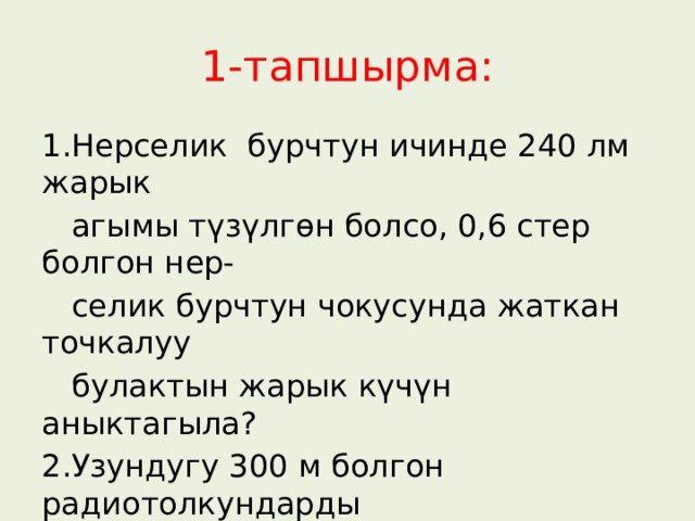 1-тапшырма: 1.Нерселик бурчтун ичинде 240 лм жарык  агымы түзүлгөн болсо, 0,6 стер болгон нер-  селик бурчтун чокусунда жаткан точкалуу  булактын жарык күчүн аныктагыла? 2.Узундугу 300 м болгон радиотолкундарды  нурдантуучу ачык термелүү контурунун  термелүү мезгили кандай? 
