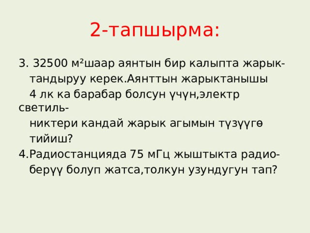 2-тапшырма: 3. 32500 м²шаар аянтын бир калыпта жарык-  тандыруу керек.Аянттын жарыктанышы  4 лк ка барабар болсун үчүн,электр светиль-  никтери кандай жарык агымын түзүүгө  тийиш? 4.Радиостанцияда 75 мГц жыштыкта радио-  берүү болуп жатса,толкун узундугун тап? 